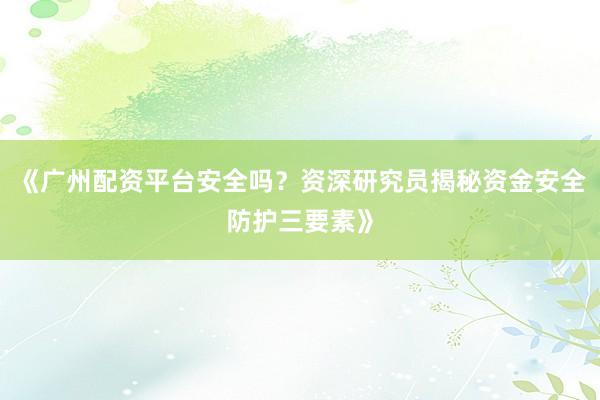 《广州配资平台安全吗？资深研究员揭秘资金安全防护三要素》