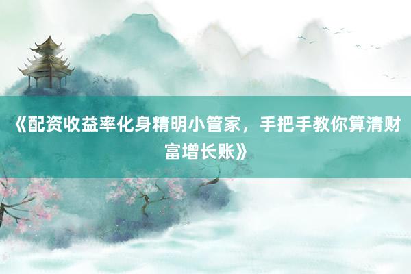 《配资收益率化身精明小管家，手把手教你算清财富增长账》