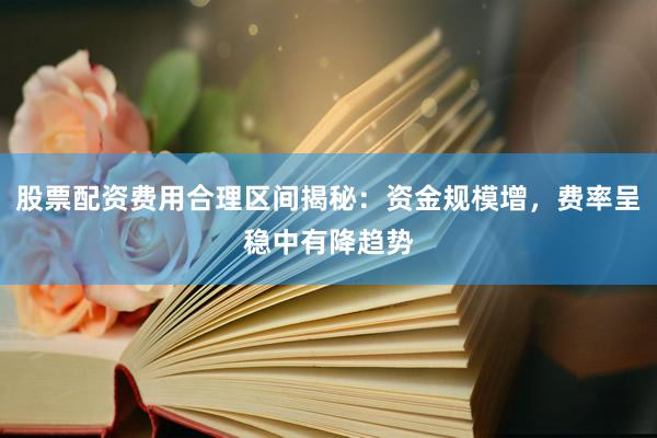 股票配资费用合理区间揭秘：资金规模增，费率呈稳中有降趋势