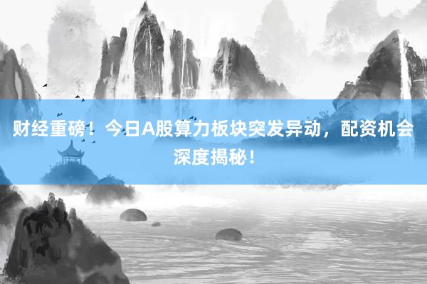 财经重磅！今日A股算力板块突发异动，配资机会深度揭秘！