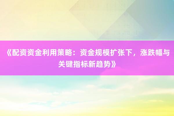 《配资资金利用策略：资金规模扩张下，涨跌幅与关键指标新趋势》