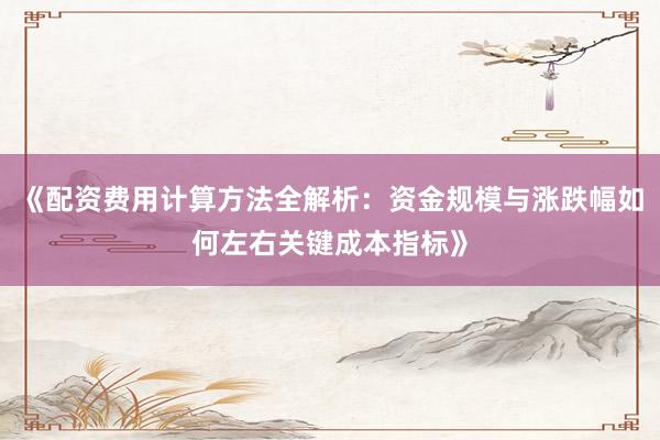 《配资费用计算方法全解析：资金规模与涨跌幅如何左右关键成本指标》