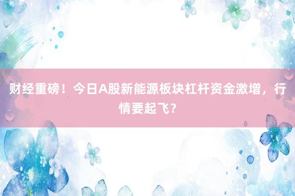 财经重磅！今日A股新能源板块杠杆资金激增，行情要起飞？