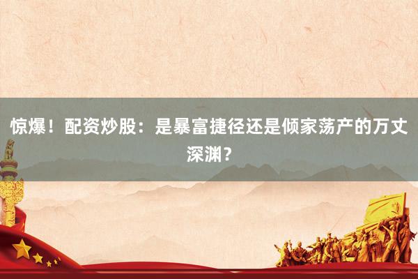 惊爆！配资炒股：是暴富捷径还是倾家荡产的万丈深渊？