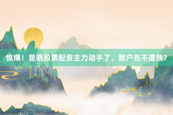 惊爆！昆明股票配资主力动手了，散户岂不遭殃？