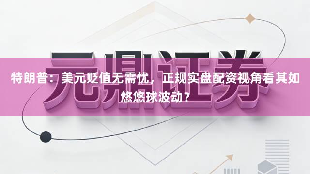 特朗普：美元贬值无需忧，正规实盘配资视角看其如悠悠球波动？