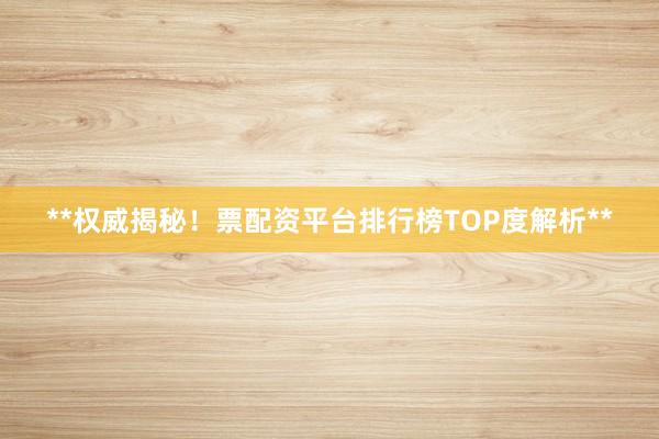 **权威揭秘！票配资平台排行榜TOP度解析**