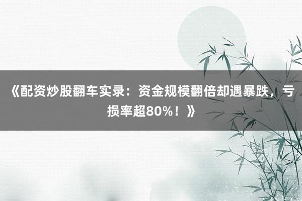 《配资炒股翻车实录:资金规模翻倍却遇暴跌,亏损率超80%!》