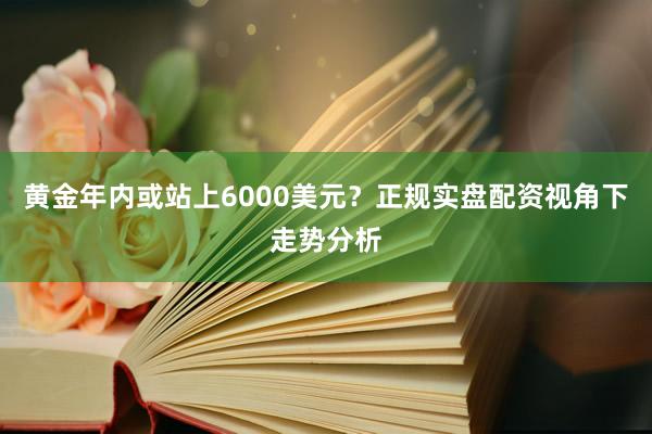 黄金年内或站上6000美元？正规实盘配资视角下走势分析