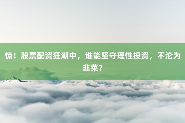 惊！股票配资狂潮中，谁能坚守理性投资，不沦为韭菜？