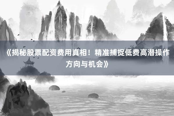 《揭秘股票配资费用真相！精准捕捉低费高潜操作方向与机会》