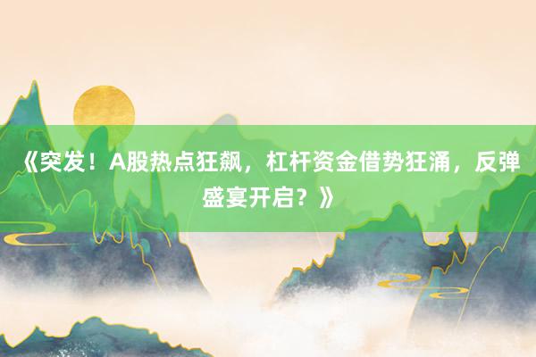 《突发！A股热点狂飙，杠杆资金借势狂涌，反弹盛宴开启？》