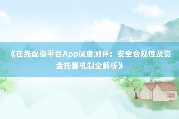 《在线配资平台App深度测评：安全合规性及资金托管机制全解析》