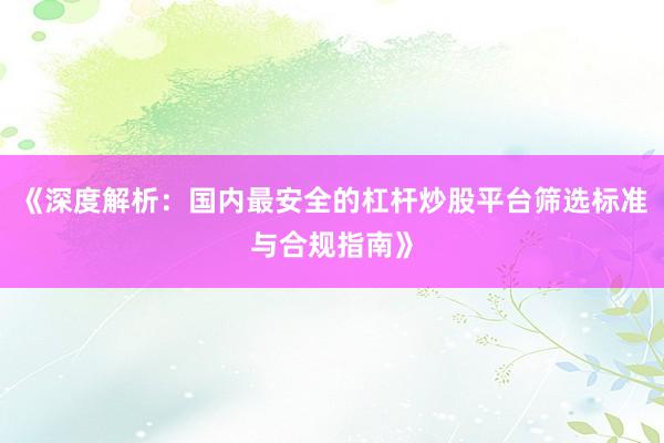 《深度解析：国内最安全的杠杆炒股平台筛选标准与合规指南》