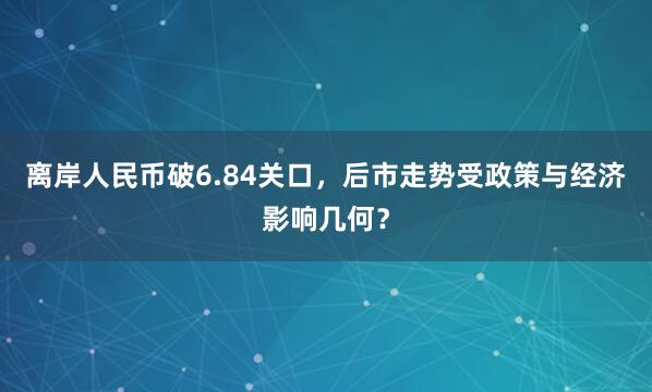 离岸人民币破6.84关口，后市走势受政策与经济影响几何？