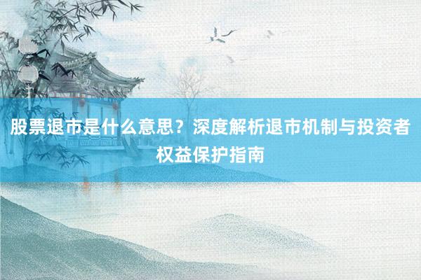 股票退市是什么意思？深度解析退市机制与投资者权益保护指南