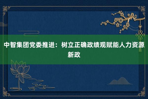 中智集团党委推进：树立正确政绩观赋能人力资源新政