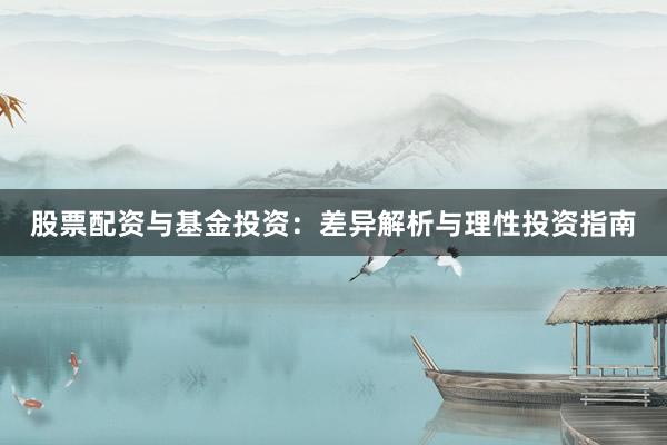 股票配资与基金投资：差异解析与理性投资指南