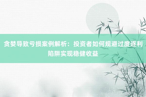 贪婪导致亏损案例解析：投资者如何规避过度逐利陷阱实现稳健收益