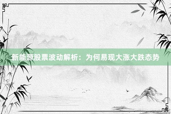 新能源股票波动解析：为何易现大涨大跌态势