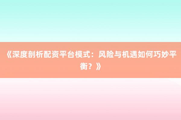 《深度剖析配资平台模式:风险与机遇如何巧妙平衡?》