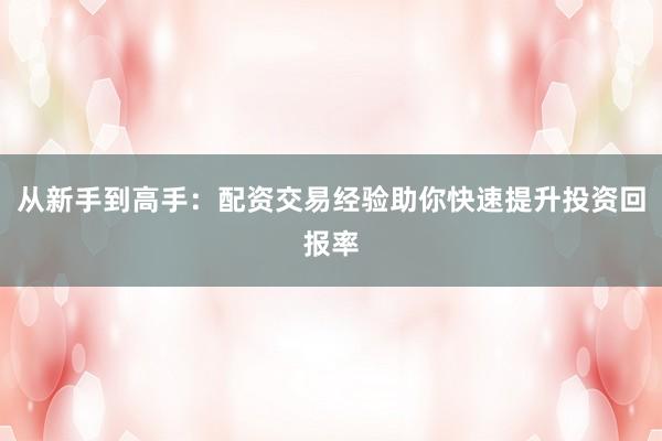 从新手到高手:配资交易经验助你快速提升投资回报率
