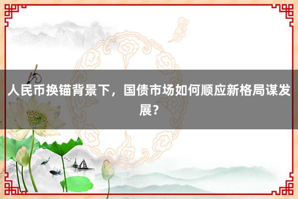人民币换锚背景下,国债市场如何顺应新格局谋发展?