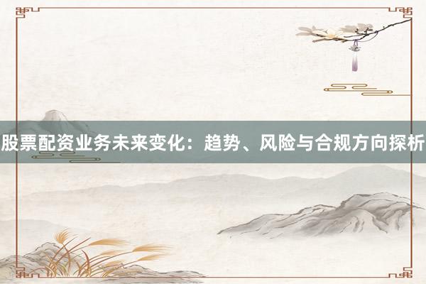 股票配资业务未来变化:趋势、风险与合规方向探析