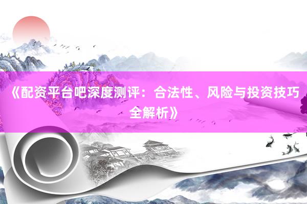 《配资平台吧深度测评：合法性、风险与投资技巧全解析》