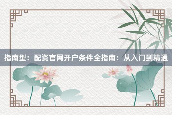 指南型：配资官网开户条件全指南：从入门到精通