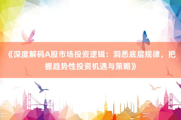 《深度解码A股市场投资逻辑:洞悉底层规律,把握趋势性投资机遇与策略》