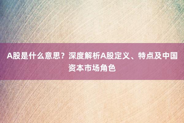 A股是什么意思？深度解析A股定义、特点及中国资本市场角色