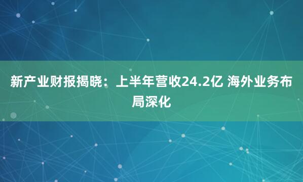 新产业财报揭晓：上半年营收24.2亿 海外业务布局深化