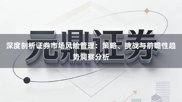 深度剖析证券市场风险管理：策略、挑战与前瞻性趋势洞察分析