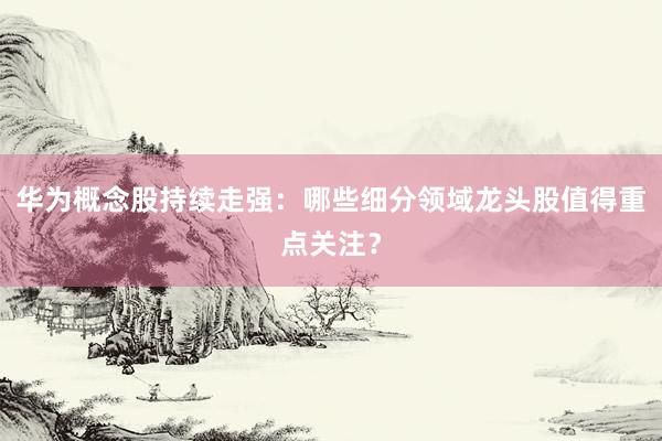 华为概念股持续走强：哪些细分领域龙头股值得重点关注？