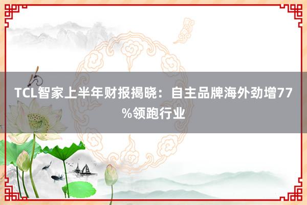 TCL智家上半年财报揭晓：自主品牌海外劲增77%领跑行业