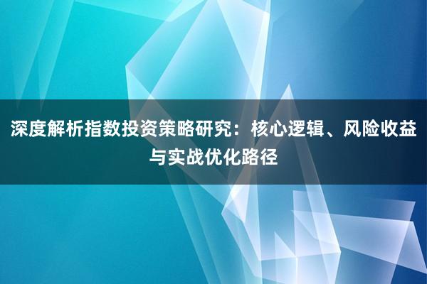 深度解析指数投资策略研究：核心逻辑、风险收益与实战优化路径