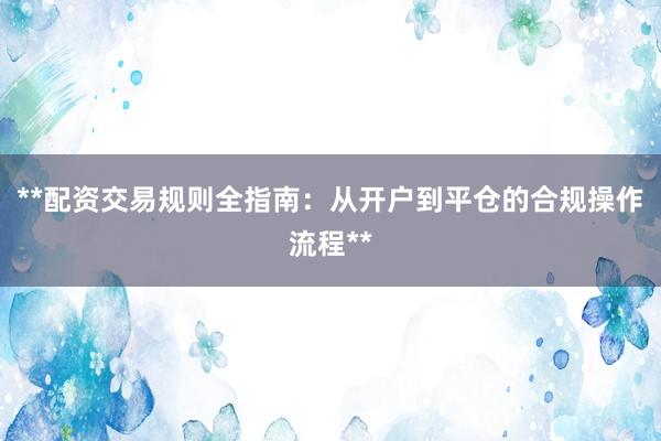 **配资交易规则全指南：从开户到平仓的合规操作流程**
