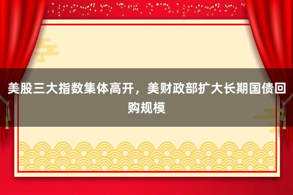 美股三大指数集体高开，美财政部扩大长期国债回购规模