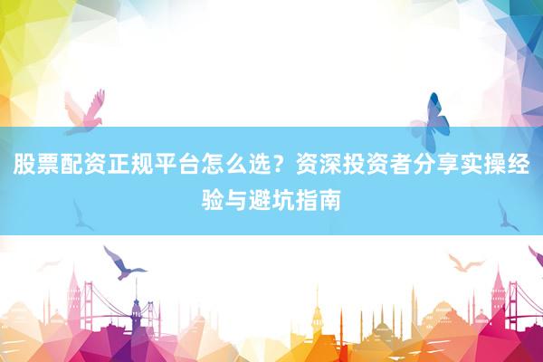 股票配资正规平台怎么选？资深投资者分享实操经验与避坑指南