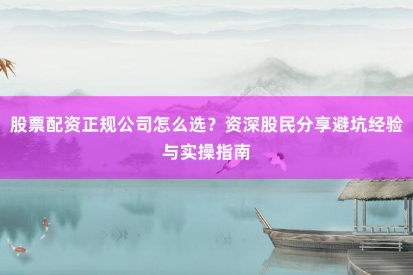 股票配资正规公司怎么选？资深股民分享避坑经验与实操指南