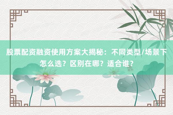 股票配资融资使用方案大揭秘：不同类型/场景下怎么选？区别在哪？适合谁？