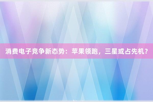 消费电子竞争新态势：苹果领跑，三星或占先机？