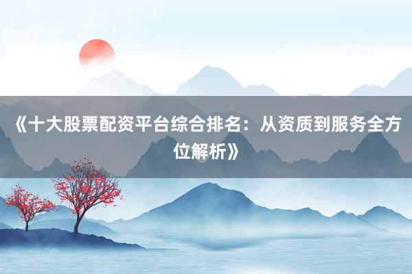 《十大股票配资平台综合排名：从资质到服务全方位解析》
