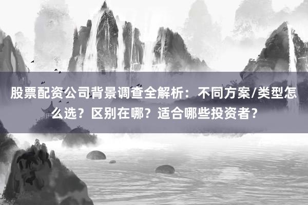 股票配资公司背景调查全解析：不同方案/类型怎么选？区别在哪？适合哪些投资者？