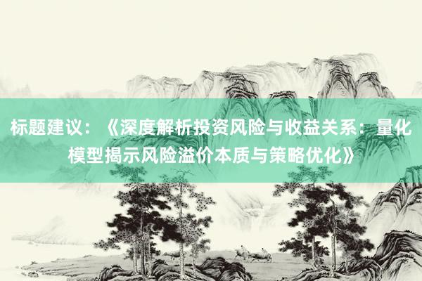 标题建议：《深度解析投资风险与收益关系：量化模型揭示风险溢价本质与策略优化》