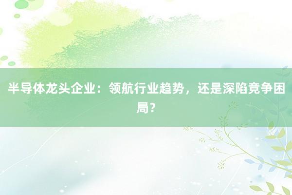 半导体龙头企业：领航行业趋势，还是深陷竞争困局？