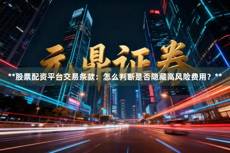 **股票配资平台交易条款：怎么判断是否隐藏高风险费用？**