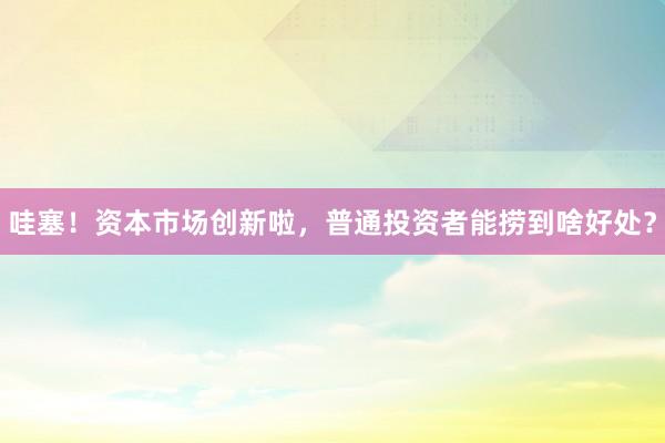哇塞！资本市场创新啦，普通投资者能捞到啥好处？
