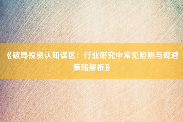 《破局投资认知误区：行业研究中常见陷阱与规避策略解析》